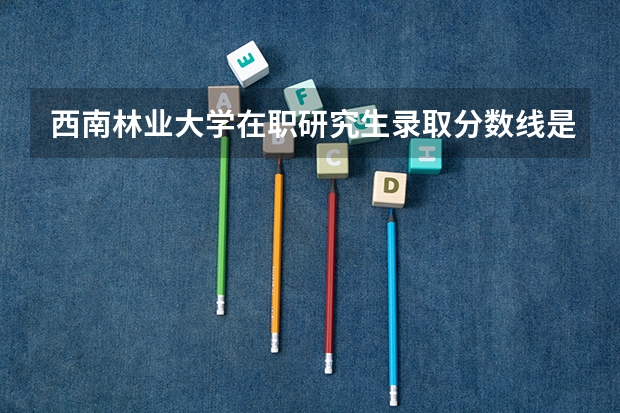 西南林业大学在职研究生录取分数线是多少？