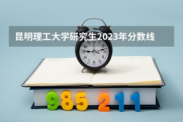 昆明理工大学研究生2023年分数线（昆明理工大学士兵计划考研分数线）