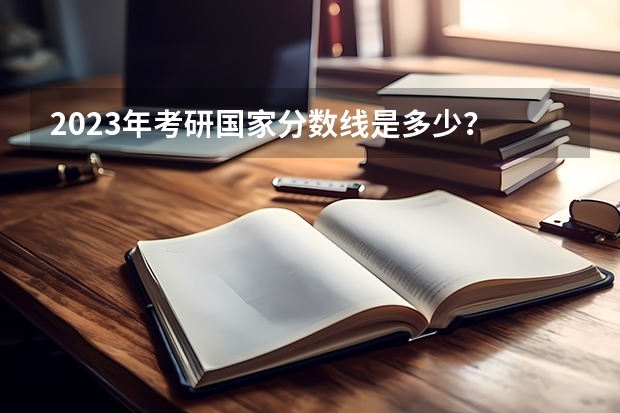 2023年考研国家分数线是多少？