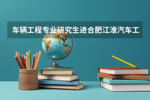 车辆工程专业研究生进合肥江淮汽车工作好进吗？工资福利待遇怎么样？面试都问些什么呢？求详细。。。。。