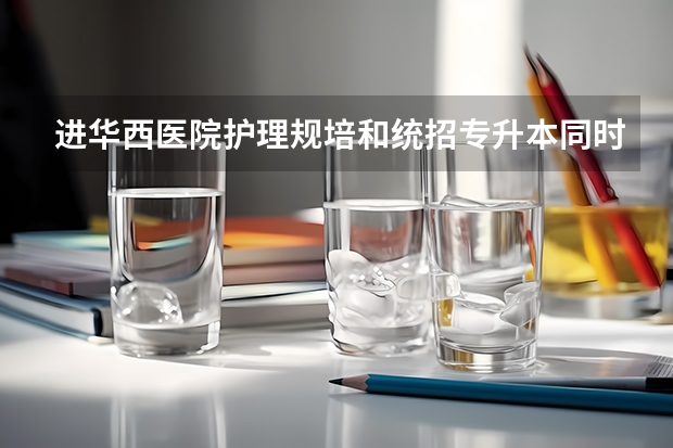 进华西医院护理规培和统招专升本同时进行该怎么样选择？