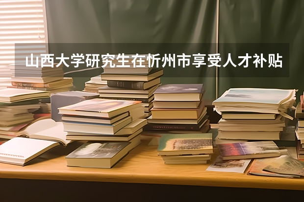 山西大学研究生在忻州市享受人才补贴吗