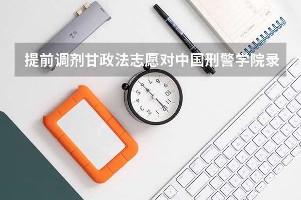 提前调剂甘政法志愿对中国刑警学院录取我有影响吗