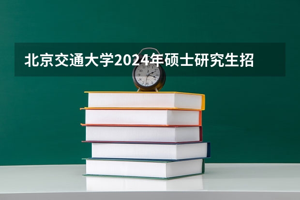 北京交通大学2024年硕士研究生招生简章（研究生招生简章中的重要信息）