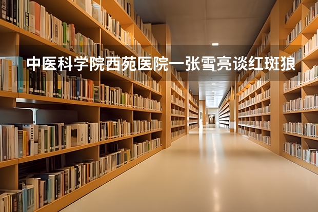 中医科学院西苑医院一张雪亮谈红斑狼疮（中国中医科学院西苑医院的医师介绍）