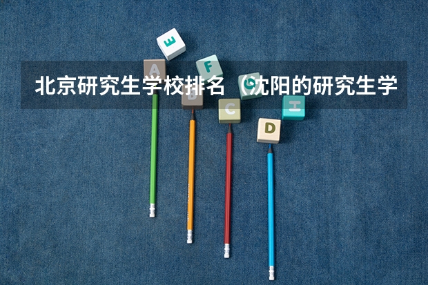 北京研究生学校排名（沈阳的研究生学校排名）
