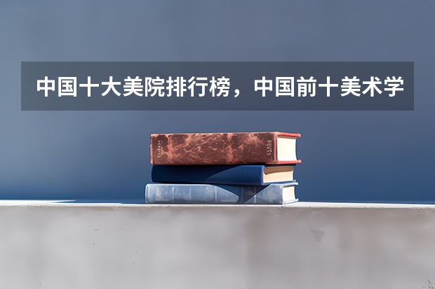中国十大美院排行榜，中国前十美术学院排名_全国美术院校排名推荐有哪些