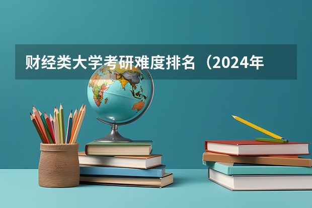财经类大学考研难度排名（2024年全国十大财经大学盘点 财经大学专业排名 中国最好的财经类院校）