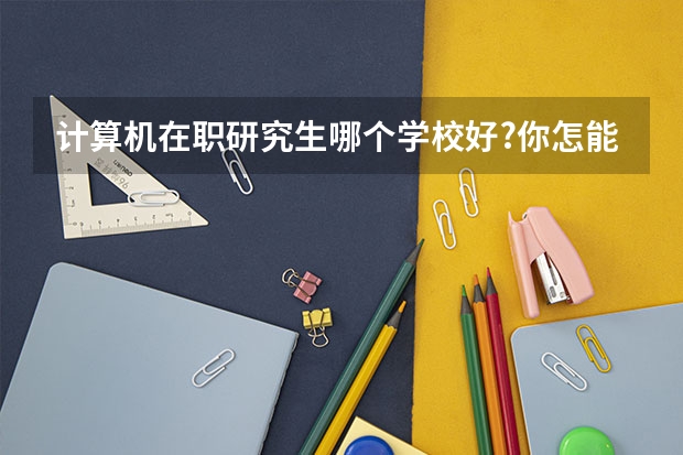 计算机在职研究生哪个学校好?你怎能还不知道