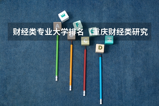 财经类专业大学排名（重庆财经类研究生院校排名）