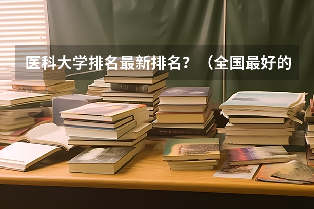 医科大学排名最新排名？（全国最好的医科大学排名前十）