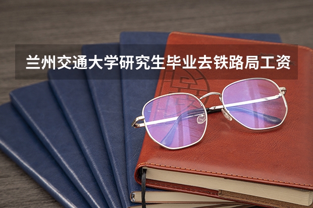 兰州交通大学研究生毕业去铁路局工资待遇怎么样