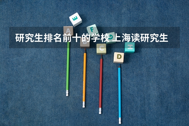 研究生排名前十的学校 上海读研究生学校排名