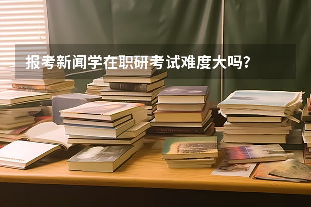 报考新闻学在职研考试难度大吗？