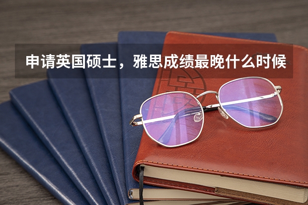 申请英国硕士，雅思成绩最晚什么时候提交？