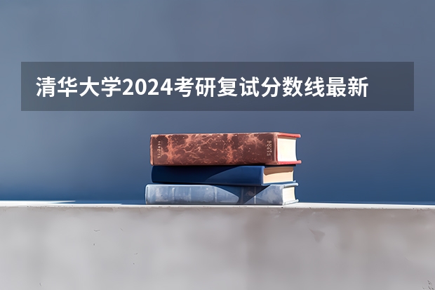清华大学2024考研复试分数线最新公布（清华大学2024考研复试分数线最新公布）