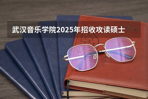 武汉音乐学院2025年招收攻读硕士学位研究生招生简章