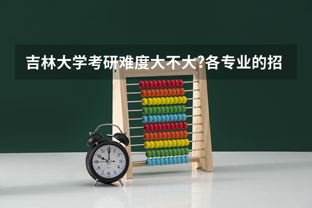吉林大学考研难度大不大?各专业的招生录取情况是怎么样的?