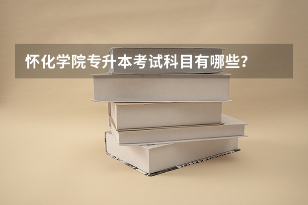 怀化学院专升本考试科目有哪些?